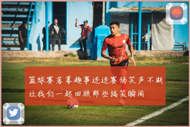 篮球赛落幕趣事连连赛场笑声不断让我们一起回顾那些搞笑瞬间