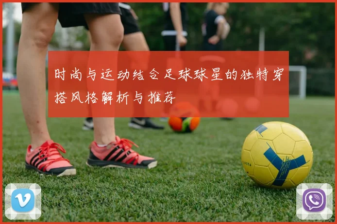 时尚与运动结合足球球星的独特穿搭风格解析与推荐