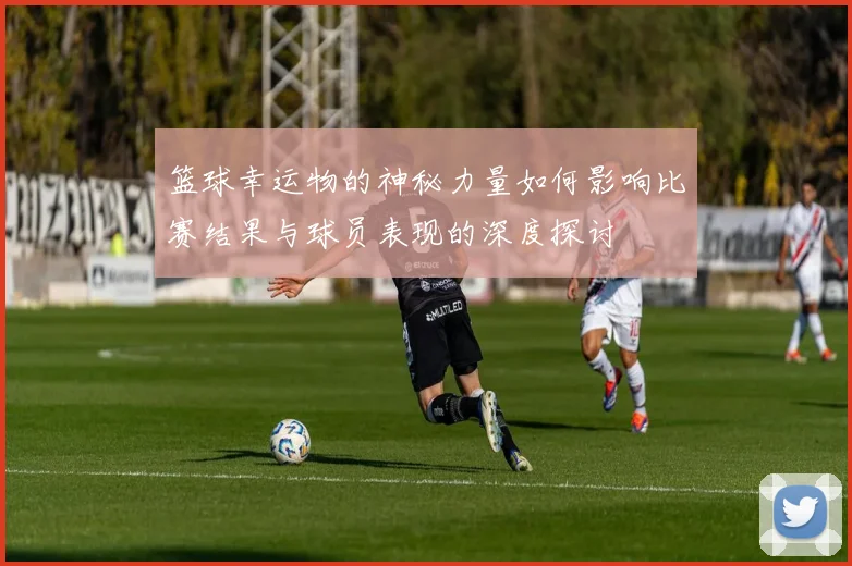 篮球幸运物的神秘力量如何影响比赛结果与球员表现的深度探讨