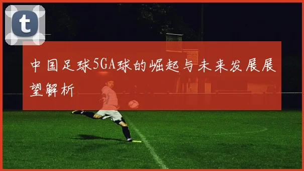 中国足球5GA球的崛起与未来发展展望解析